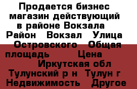 Продается бизнес, магазин действующий, в районе Вокзала. › Район ­ Вокзал › Улица ­ Островского › Общая площадь ­ 61 › Цена ­ 2 100 000 - Иркутская обл., Тулунский р-н, Тулун г. Недвижимость » Другое   